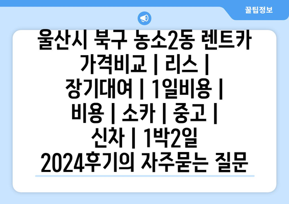 울산시 북구 농소2동 렌트카 가격비교 | 리스 | 장기대여 | 1일비용 | 비용 | 소카 | 중고 | 신차 | 1박2일 2024후기