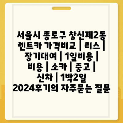 서울시 종로구 창신제2동 렌트카 가격비교 | 리스 | 장기대여 | 1일비용 | 비용 | 소카 | 중고 | 신차 | 1박2일 2024후기