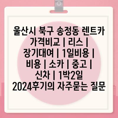 울산시 북구 송정동 렌트카 가격비교 | 리스 | 장기대여 | 1일비용 | 비용 | 소카 | 중고 | 신차 | 1박2일 2024후기