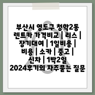 부산시 영도구 청학2동 렌트카 가격비교 | 리스 | 장기대여 | 1일비용 | 비용 | 소카 | 중고 | 신차 | 1박2일 2024후기