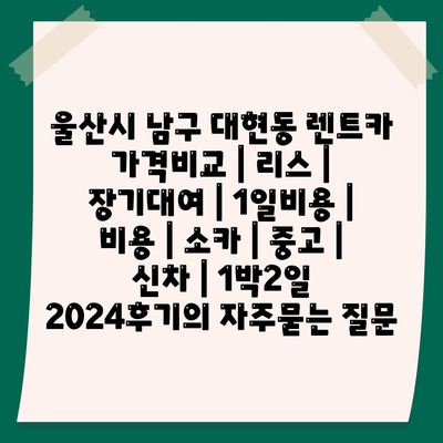 울산시 남구 대현동 렌트카 가격비교 | 리스 | 장기대여 | 1일비용 | 비용 | 소카 | 중고 | 신차 | 1박2일 2024후기