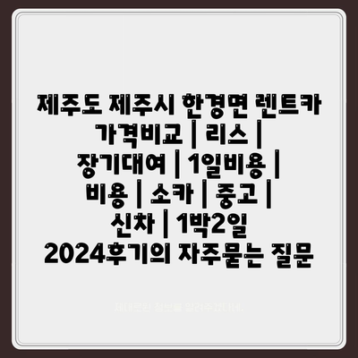 제주도 제주시 한경면 렌트카 가격비교 | 리스 | 장기대여 | 1일비용 | 비용 | 소카 | 중고 | 신차 | 1박2일 2024후기