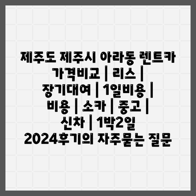 제주도 제주시 아라동 렌트카 가격비교 | 리스 | 장기대여 | 1일비용 | 비용 | 소카 | 중고 | 신차 | 1박2일 2024후기