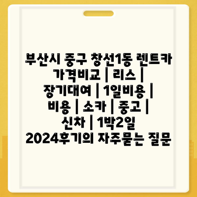 부산시 중구 창선1동 렌트카 가격비교 | 리스 | 장기대여 | 1일비용 | 비용 | 소카 | 중고 | 신차 | 1박2일 2024후기