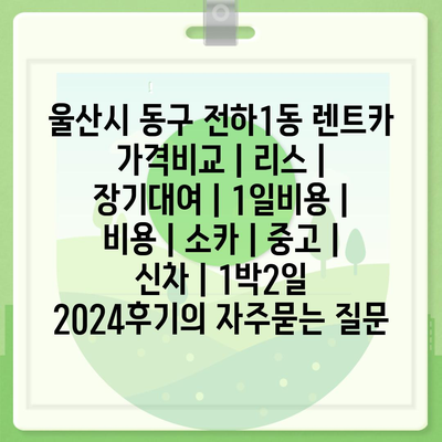 울산시 동구 전하1동 렌트카 가격비교 | 리스 | 장기대여 | 1일비용 | 비용 | 소카 | 중고 | 신차 | 1박2일 2024후기