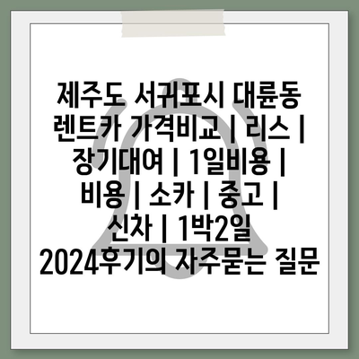 제주도 서귀포시 대륜동 렌트카 가격비교 | 리스 | 장기대여 | 1일비용 | 비용 | 소카 | 중고 | 신차 | 1박2일 2024후기