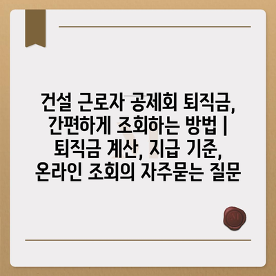 건설 근로자 공제회 퇴직금, 간편하게 조회하는 방법 | 퇴직금 계산, 지급 기준, 온라인 조회