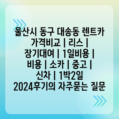 울산시 동구 대송동 렌트카 가격비교 | 리스 | 장기대여 | 1일비용 | 비용 | 소카 | 중고 | 신차 | 1박2일 2024후기