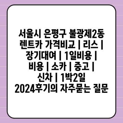 서울시 은평구 불광제2동 렌트카 가격비교 | 리스 | 장기대여 | 1일비용 | 비용 | 소카 | 중고 | 신차 | 1박2일 2024후기