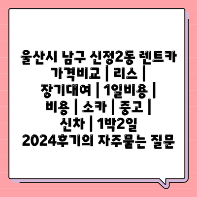 울산시 남구 신정2동 렌트카 가격비교 | 리스 | 장기대여 | 1일비용 | 비용 | 소카 | 중고 | 신차 | 1박2일 2024후기