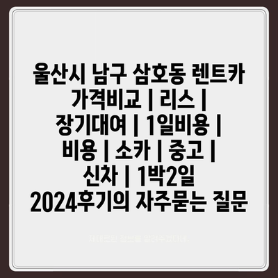 울산시 남구 삼호동 렌트카 가격비교 | 리스 | 장기대여 | 1일비용 | 비용 | 소카 | 중고 | 신차 | 1박2일 2024후기