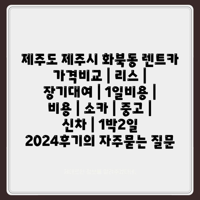 제주도 제주시 화북동 렌트카 가격비교 | 리스 | 장기대여 | 1일비용 | 비용 | 소카 | 중고 | 신차 | 1박2일 2024후기