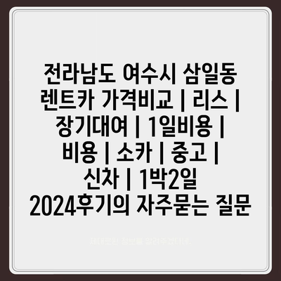 전라남도 여수시 삼일동 렌트카 가격비교 | 리스 | 장기대여 | 1일비용 | 비용 | 소카 | 중고 | 신차 | 1박2일 2024후기