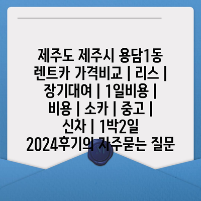 제주도 제주시 용담1동 렌트카 가격비교 | 리스 | 장기대여 | 1일비용 | 비용 | 소카 | 중고 | 신차 | 1박2일 2024후기