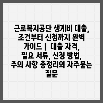 근로복지공단 생계비 대출, 조건부터 신청까지 완벽 가이드 |  대출 자격, 필요 서류, 신청 방법, 주의 사항 총정리