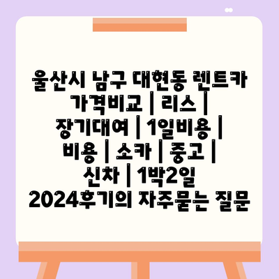 울산시 남구 대현동 렌트카 가격비교 | 리스 | 장기대여 | 1일비용 | 비용 | 소카 | 중고 | 신차 | 1박2일 2024후기