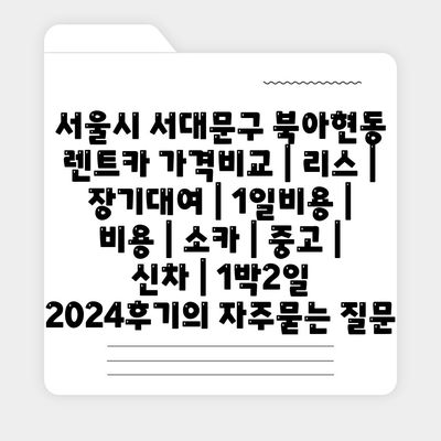 서울시 서대문구 북아현동 렌트카 가격비교 | 리스 | 장기대여 | 1일비용 | 비용 | 소카 | 중고 | 신차 | 1박2일 2024후기