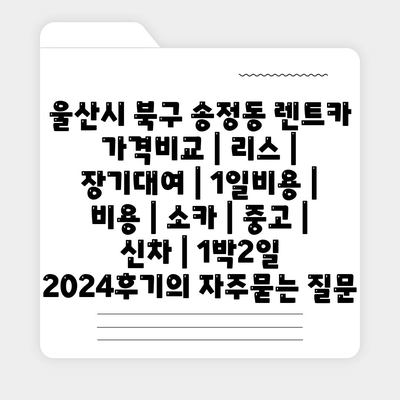 울산시 북구 송정동 렌트카 가격비교 | 리스 | 장기대여 | 1일비용 | 비용 | 소카 | 중고 | 신차 | 1박2일 2024후기