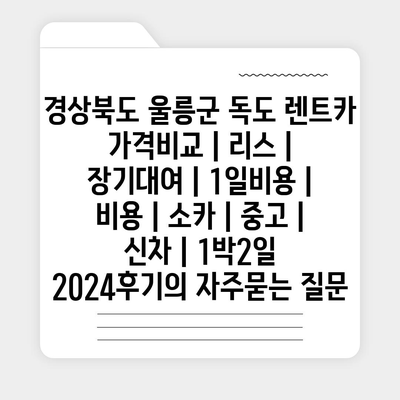 경상북도 울릉군 독도 렌트카 가격비교 | 리스 | 장기대여 | 1일비용 | 비용 | 소카 | 중고 | 신차 | 1박2일 2024후기