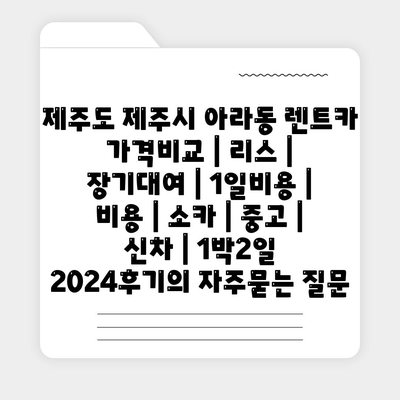 제주도 제주시 아라동 렌트카 가격비교 | 리스 | 장기대여 | 1일비용 | 비용 | 소카 | 중고 | 신차 | 1박2일 2024후기