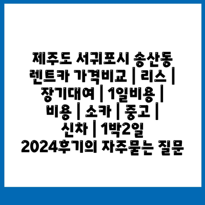 제주도 서귀포시 송산동 렌트카 가격비교 | 리스 | 장기대여 | 1일비용 | 비용 | 소카 | 중고 | 신차 | 1박2일 2024후기