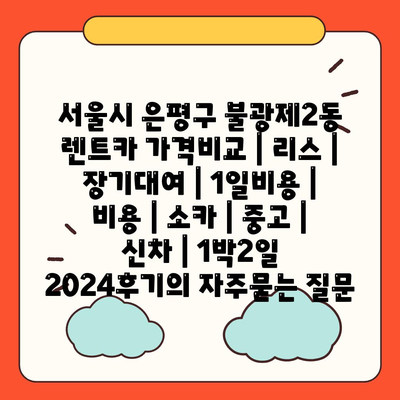 서울시 은평구 불광제2동 렌트카 가격비교 | 리스 | 장기대여 | 1일비용 | 비용 | 소카 | 중고 | 신차 | 1박2일 2024후기