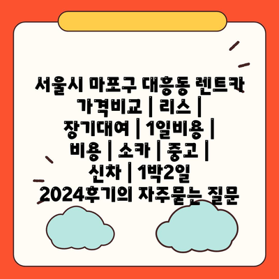 서울시 마포구 대흥동 렌트카 가격비교 | 리스 | 장기대여 | 1일비용 | 비용 | 소카 | 중고 | 신차 | 1박2일 2024후기