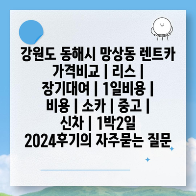 강원도 동해시 망상동 렌트카 가격비교 | 리스 | 장기대여 | 1일비용 | 비용 | 소카 | 중고 | 신차 | 1박2일 2024후기