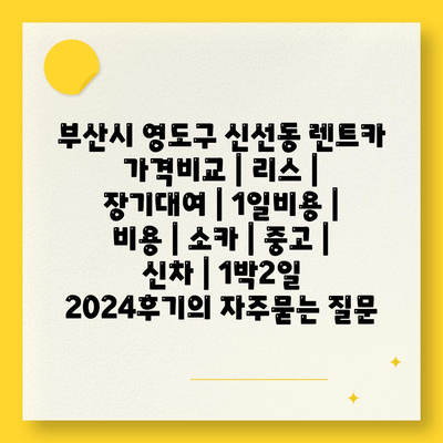 부산시 영도구 신선동 렌트카 가격비교 | 리스 | 장기대여 | 1일비용 | 비용 | 소카 | 중고 | 신차 | 1박2일 2024후기