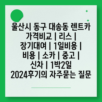 울산시 동구 대송동 렌트카 가격비교 | 리스 | 장기대여 | 1일비용 | 비용 | 소카 | 중고 | 신차 | 1박2일 2024후기