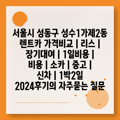 서울시 성동구 성수1가제2동 렌트카 가격비교 | 리스 | 장기대여 | 1일비용 | 비용 | 소카 | 중고 | 신차 | 1박2일 2024후기