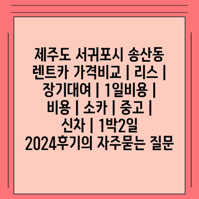 제주도 서귀포시 송산동 렌트카 가격비교 | 리스 | 장기대여 | 1일비용 | 비용 | 소카 | 중고 | 신차 | 1박2일 2024후기