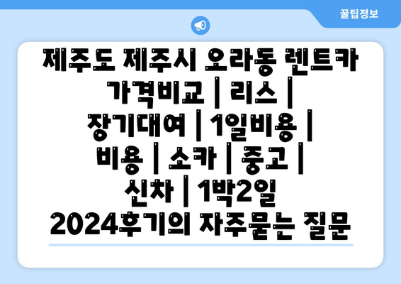 제주도 제주시 오라동 렌트카 가격비교 | 리스 | 장기대여 | 1일비용 | 비용 | 소카 | 중고 | 신차 | 1박2일 2024후기