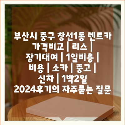 부산시 중구 창선1동 렌트카 가격비교 | 리스 | 장기대여 | 1일비용 | 비용 | 소카 | 중고 | 신차 | 1박2일 2024후기