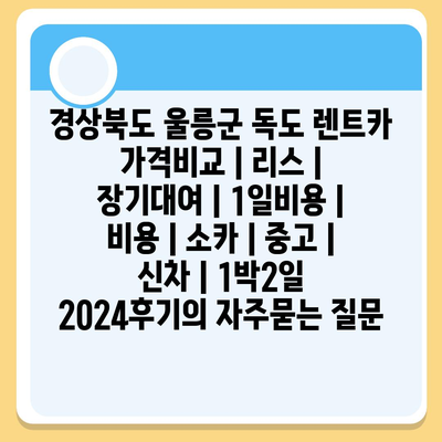 경상북도 울릉군 독도 렌트카 가격비교 | 리스 | 장기대여 | 1일비용 | 비용 | 소카 | 중고 | 신차 | 1박2일 2024후기