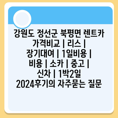 강원도 정선군 북평면 렌트카 가격비교 | 리스 | 장기대여 | 1일비용 | 비용 | 소카 | 중고 | 신차 | 1박2일 2024후기