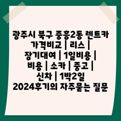 광주시 북구 중흥2동 렌트카 가격비교 | 리스 | 장기대여 | 1일비용 | 비용 | 소카 | 중고 | 신차 | 1박2일 2024후기