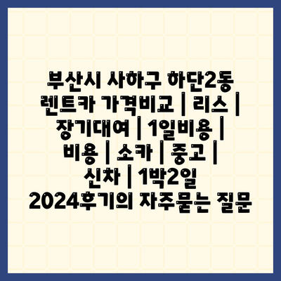 부산시 사하구 하단2동 렌트카 가격비교 | 리스 | 장기대여 | 1일비용 | 비용 | 소카 | 중고 | 신차 | 1박2일 2024후기