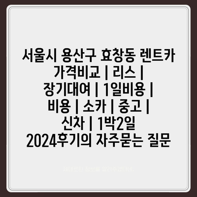 서울시 용산구 효창동 렌트카 가격비교 | 리스 | 장기대여 | 1일비용 | 비용 | 소카 | 중고 | 신차 | 1박2일 2024후기