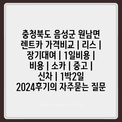 충청북도 음성군 원남면 렌트카 가격비교 | 리스 | 장기대여 | 1일비용 | 비용 | 소카 | 중고 | 신차 | 1박2일 2024후기