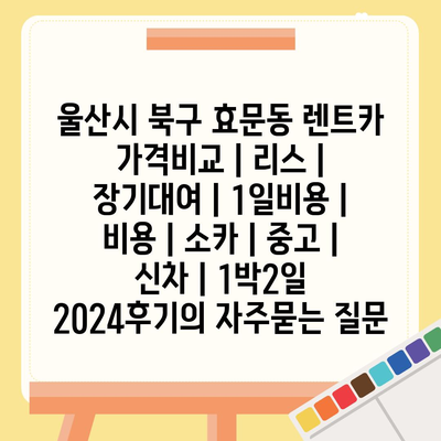 울산시 북구 효문동 렌트카 가격비교 | 리스 | 장기대여 | 1일비용 | 비용 | 소카 | 중고 | 신차 | 1박2일 2024후기