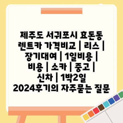 제주도 서귀포시 효돈동 렌트카 가격비교 | 리스 | 장기대여 | 1일비용 | 비용 | 소카 | 중고 | 신차 | 1박2일 2024후기