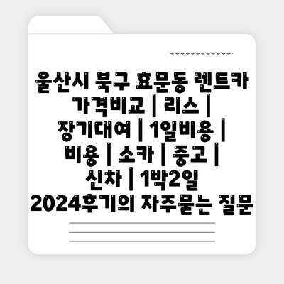 울산시 북구 효문동 렌트카 가격비교 | 리스 | 장기대여 | 1일비용 | 비용 | 소카 | 중고 | 신차 | 1박2일 2024후기