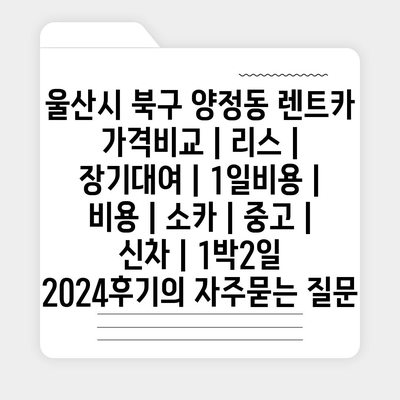 울산시 북구 양정동 렌트카 가격비교 | 리스 | 장기대여 | 1일비용 | 비용 | 소카 | 중고 | 신차 | 1박2일 2024후기