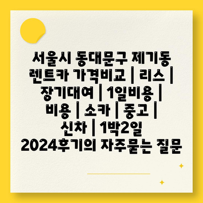 서울시 동대문구 제기동 렌트카 가격비교 | 리스 | 장기대여 | 1일비용 | 비용 | 소카 | 중고 | 신차 | 1박2일 2024후기