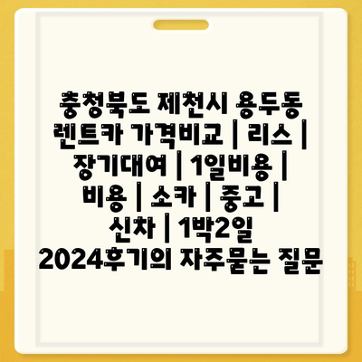 충청북도 제천시 용두동 렌트카 가격비교 | 리스 | 장기대여 | 1일비용 | 비용 | 소카 | 중고 | 신차 | 1박2일 2024후기