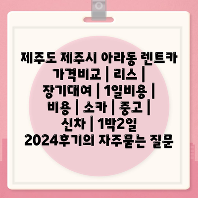 제주도 제주시 아라동 렌트카 가격비교 | 리스 | 장기대여 | 1일비용 | 비용 | 소카 | 중고 | 신차 | 1박2일 2024후기