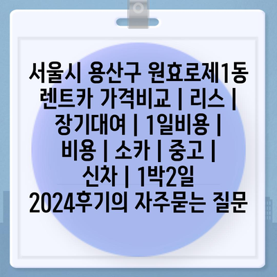 서울시 용산구 원효로제1동 렌트카 가격비교 | 리스 | 장기대여 | 1일비용 | 비용 | 소카 | 중고 | 신차 | 1박2일 2024후기