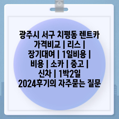 광주시 서구 치평동 렌트카 가격비교 | 리스 | 장기대여 | 1일비용 | 비용 | 소카 | 중고 | 신차 | 1박2일 2024후기