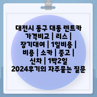 대전시 동구 대동 렌트카 가격비교 | 리스 | 장기대여 | 1일비용 | 비용 | 소카 | 중고 | 신차 | 1박2일 2024후기